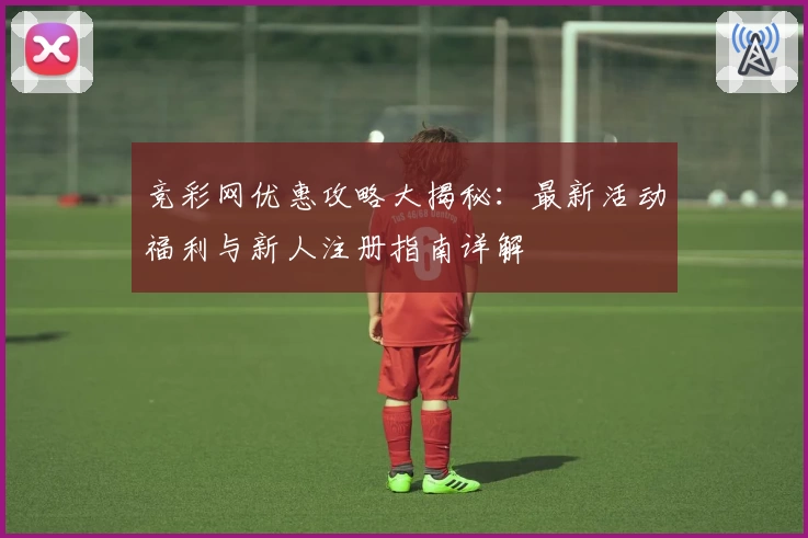竞彩网优惠攻略大揭秘：最新活动福利与新人注册指南详解
