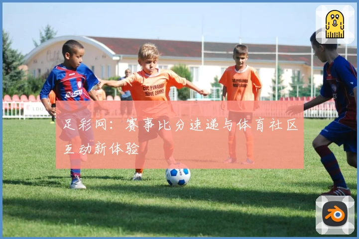 足彩网：赛事比分速递与体育社区互动新体验