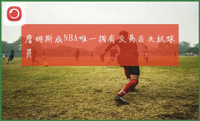 詹姆斯成NBA唯一拥有交易否决权球员