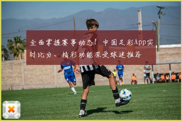 全面掌握赛事动态！中国足彩App实时比分、精彩功能深受球迷推荐