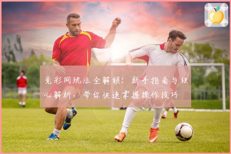 竞彩网玩法全解锁：新手指南与核心解析，带你快速掌握操作技巧