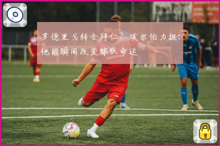 罗德里戈转会拜仁?埃尔伯力挺:他能瞬间改变球队命运