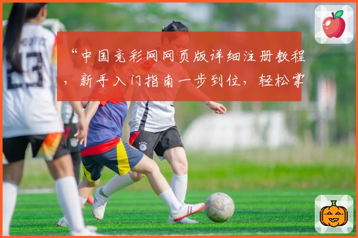 “中国竞彩网网页版详细注册教程，新手入门指南一步到位，轻松掌握操作方法”