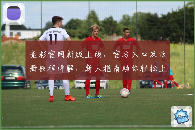 竞彩官网新版上线，官方入口及注册教程详解，新人指南助你轻松上手