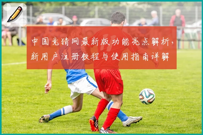 中国竞猜网最新版功能亮点解析，新用户注册教程与使用指南详解