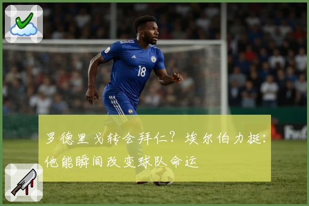 罗德里戈转会拜仁？埃尔伯力挺：他能瞬间改变球队命运