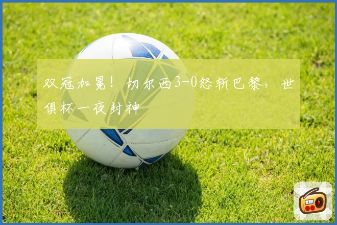 双冠加冕!切尔西3-0怒斩巴黎,世俱杯一夜封神