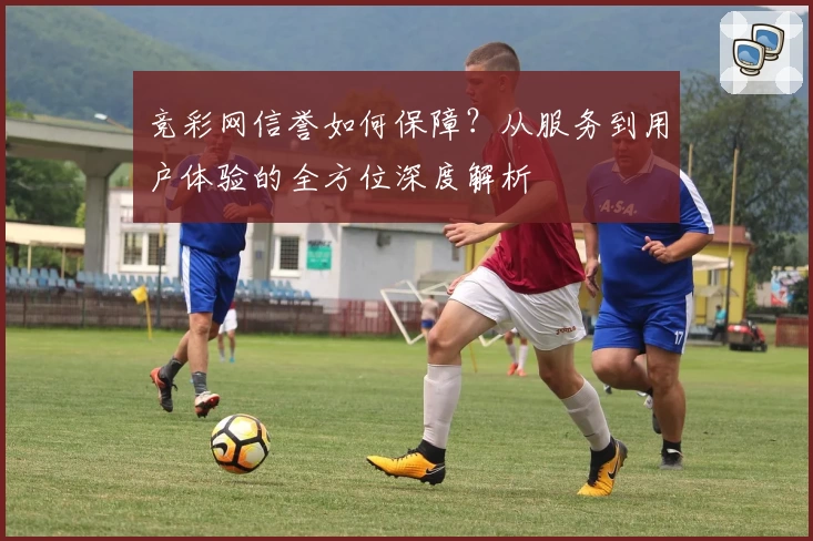竞彩网信誉如何保障？从服务到用户体验的全方位深度解析