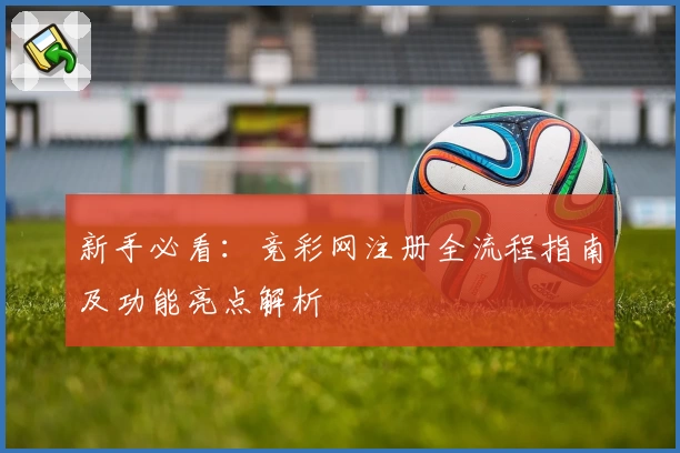 新手必看：竞彩网注册全流程指南及功能亮点解析