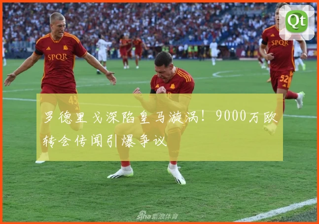罗德里戈深陷皇马漩涡！9000万欧转会传闻引爆争议