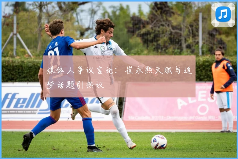 媒体人争议言论：崔永熙天赋与追梦话题引热议